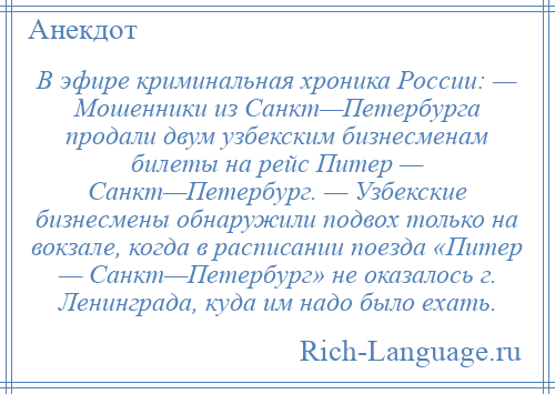 
    В эфире криминальная хроника России: — Мошенники из Санкт—Петербурга продали двум узбекским бизнесменам билеты на рейс Питер — Санкт—Петербург. — Узбекские бизнесмены обнаружили подвох только на вокзале, когда в расписании поезда «Питер — Санкт—Петербург» не оказалось г. Ленинграда, куда им надо было ехать.