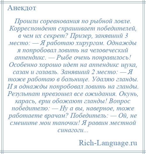 
    Прошли соревнования по рыбной ловле. Корреспондент спрашивает победителей, в чем их секрет? Призер, занявший 3 место: — Я работаю хирургом. Однажды я попробовал ловить на человеческий аппендикс. — Рыбе очень понравилось! Особенно хорошо идет на аппендикс щука, сазан и голавль. Занявший 2 место: — Я тоже работаю в больнице. Удаляю гланды. И я однажды попробовал ловить на гланды. Результат превзошел все ожидания. Окунь, карась, ерш обожают гланды! Вопрос победителю: — Ну а вы, наверное, тоже работаете врачом? Победитель: — Ой, не смешите мои тапочки! Я раввин местной синагоги...