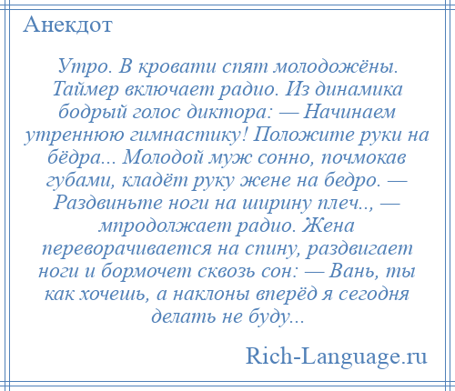 
    Утро. В кровати спят молодожёны. Таймер включает радио. Из динамика бодрый голос диктора: — Начинаем утреннюю гимнастику! Положите руки на бёдра... Молодой муж сонно, почмокав губами, кладёт руку жене на бедро. — Раздвиньте ноги на ширину плеч.., — мпродолжает радио. Жена переворачивается на спину, раздвигает ноги и бормочет сквозь сон: — Вань, ты как хочешь, а наклоны вперёд я сегодня делать не буду...