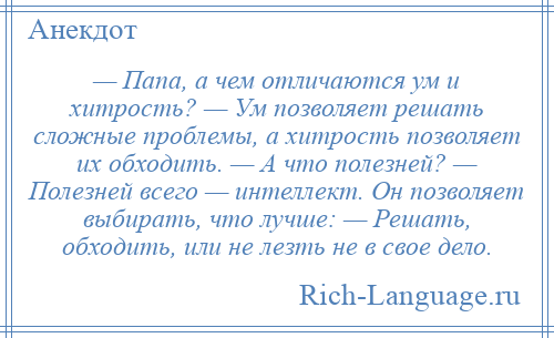 
    — Папа, а чем отличаются ум и хитрость? — Ум позволяет решать сложные проблемы, а хитрость позволяет их обходить. — А что полезней? — Полезней всего — интеллект. Он позволяет выбирать, что лучше: — Решать, обходить, или не лезть не в свое дело.
