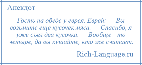 
    Гость на обеде у еврея. Еврей: — Вы возьмите еще кусочек мяса. — Спасибо, я уже съел два кусочка. — Вообще—то четыре, да вы кушайте, кто же считает.