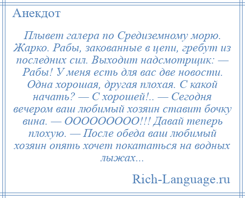 
    Плывет галера по Средиземному морю. Жарко. Рабы, закованные в цепи, гребут из последних сил. Выходит надсмотрщик: — Рабы! У меня есть для вас две новости. Одна хорошая, другая плохая. С какой начать? — С хорошей!.. — Сегодня вечером ваш любимый хозяин ставит бочку вина. — ООООООООО!!! Давай теперь плохую. — После обеда ваш любимый хозяин опять хочет покататься на водных лыжах...