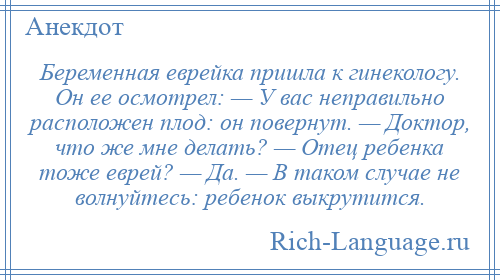 
    Беременная еврейка пришла к гинекологу. Он ее осмотрел: — У вас неправильно расположен плод: он повернут. — Доктор, что же мне делать? — Отец ребенка тоже еврей? — Да. — В таком случае не волнуйтесь: ребенок выкрутится.