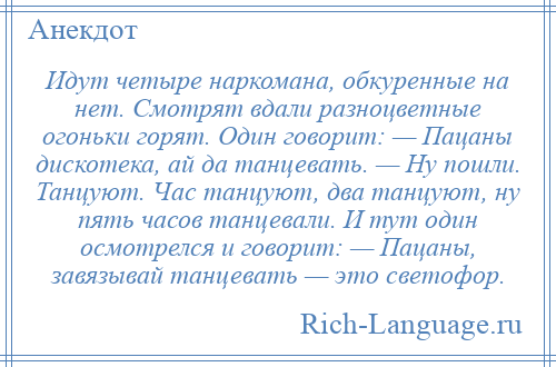 
    Идут четыре наркомана, обкуренные на нет. Смотрят вдали разноцветные огоньки горят. Один говорит: — Пацаны дискотека, ай да танцевать. — Ну пошли. Танцуют. Час танцуют, два танцуют, ну пять часов танцевали. И тут один осмотрелся и говорит: — Пацаны, завязывай танцевать — это светофор.