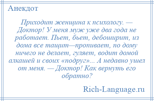 
    Приходит женщина к психологу. — Доктор! У меня муж уже два года не работает. Пьет, бьет, дебоширит, из дома все тащит—пропивает, по дому ничего не делает, гуляет, водит домой алкашей и своих «подруг»... А недавно ушел от меня. — Доктор! Как вернуть его обратно?