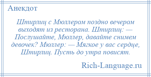 
    Штирлиц с Мюллером поздно вечером выходят из ресторана. Штирлиц: — Послушайте, Мюллер, давайте снимем девочек? Мюллер: — Мягкое у вас сердце, Штирлиц. Пусть до утра повисят.