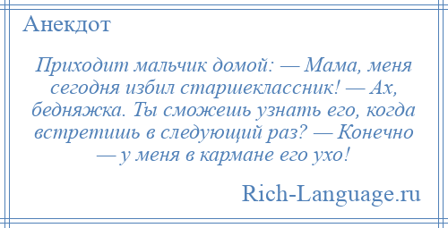 
    Приходит мальчик домой: — Мама, меня сегодня избил старшеклассник! — Ах, бедняжка. Ты сможешь узнать его, когда встретишь в следующий раз? — Конечно — у меня в кармане его ухо!