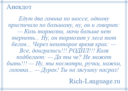 
    Едут два гомика по шоссе, одному приспичило по большому, ну, он и говорит: — Коль тормозни, мочи больше нет терпеть... Ну, он тормозит у леса тот бегом... Через некоторое время крик: — Все, доигрались!!! РОДИЛ!!! Коля подбегает: — Да ты че? Не может быть!!! — Ну, ты посмотри, ручки, ножки, головка... — Дурак! Ты на лягушку насрал!