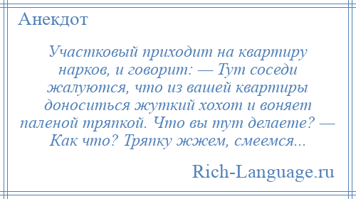 
    Участковый приходит на квартиру нарков, и говорит: — Тут соседи жалуются, что из вашей квартиры доноситься жуткий хохот и воняет паленой тряпкой. Что вы тут делаете? — Как что? Тряпку жжем, смеемся...