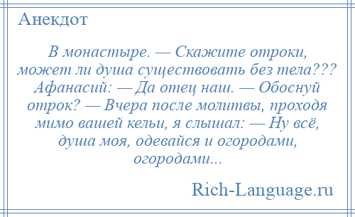 
    В монастыре. — Скажите отроки, может ли душа существовать без тела??? Афанасий: — Да отец наш. — Обоснуй отрок? — Вчера после молитвы, проходя мимо вашей кельи, я слышал: — Ну всё, душа моя, одевайся и огородами, огородами...