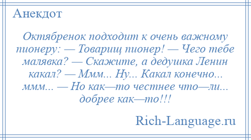 
    Октябренок подходит к очень важному пионеру: — Товарищ пионер! — Чего тебе малявка? — Скажите, а дедушка Ленин какал? — Ммм... Ну... Какал конечно... ммм... — Но как—то честнее что—ли... добрее как—то!!!