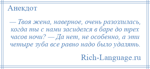 
    — Твоя жена, наверное, очень разозлилась, когда ты с нами засиделся в баре до трех часов ночи? — Да нет, не особенно, а эти четыре зуба все равно надо было удалять.