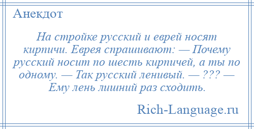 
    На стройке русский и еврей носят кирпичи. Еврея спрашивают: — Почему русский носит по шесть кирпичей, а ты по одному. — Так русский ленивый. — ??? — Ему лень лишний раз сходить.