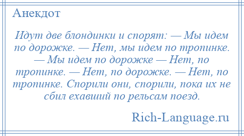 
    Идут две блондинки и спорят: — Мы идем по дорожке. — Нет, мы идем по тропинке. — Мы идем по дорожке — Нет, по тропинке. — Нет, по дорожке. — Нет, по тропинке. Спорили они, спорили, пока их не сбил ехавший по рельсам поезд.