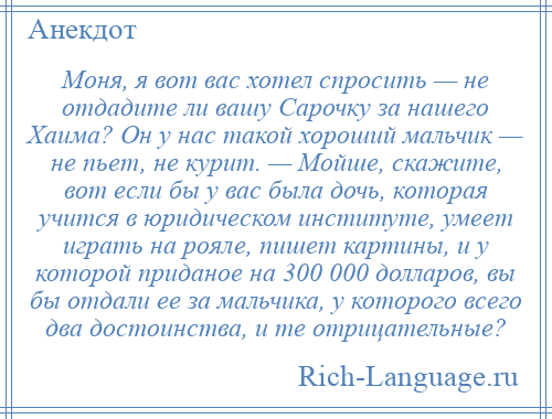 
    Моня, я вот вас хотел спросить — не отдадите ли вашу Сарочку за нашего Хаима? Он у нас такой хороший мальчик — не пьет, не курит. — Мойше, скажите, вот если бы у вас была дочь, которая учится в юридическом институте, умеет играть на рояле, пишет картины, и у которой приданое на 300 000 долларов, вы бы отдали ее за мальчика, у которого всего два достоинства, и те отрицательные?