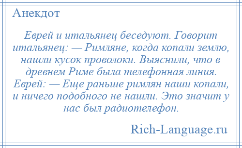 
    Еврей и итальянец беседуют. Говорит итальянец: — Римляне, когда копали землю, нашли кусок проволоки. Выяснили, что в древнем Риме была телефонная линия. Еврей: — Еще раньше римлян наши копали, и ничего подобного не нашли. Это значит у нас был радиотелефон.