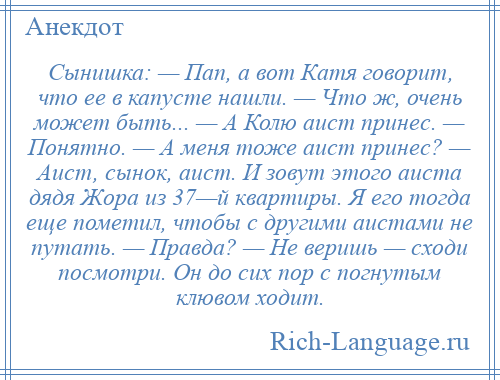 
    Сынишка: — Пап, а вот Катя говорит, что ее в капусте нашли. — Что ж, очень может быть... — А Колю аист принес. — Понятно. — А меня тоже аист принес? — Аист, сынок, аист. И зовут этого аиста дядя Жора из 37—й квартиры. Я его тогда еще пометил, чтобы с другими аистами не путать. — Правда? — Не веришь — сходи посмотри. Он до сих пор с погнутым клювом ходит.