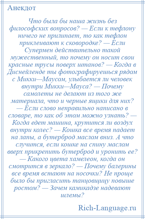 
    Что была бы наша жизнь без философских вопросов? — Если к тефлону ничего не прилипает, то как тефлон приклеивают к сковородке? — Если Супермен действительно такой мужественный, то почему он носит свои красные трусы поверх штанов? — Когда в Диснейленде ты фотографируешься рядом с Микки—Маусом, улыбается ли человек внутри Микки—Мауса? — Почему самолеты не делают из того же материала, что и черные ящики для них? — Если слово неправильно написано в словаре, то как об этом можно узнать? — Когда едет машина, крутится ли воздух внутри колес? — Кошка все время падает на лапы, а бутерброд маслом вниз. А что случится, если кошке на спину маслом вверх прикрепить бутерброд и уронить ее? — Какого цвета хамелеон, когда он смотрится в зеркало? — Почему балерины все время встают на носочки? Не проще было бы пригласить танцовщицу повыше ростом? — Зачем камикадзе надевают шлемы?