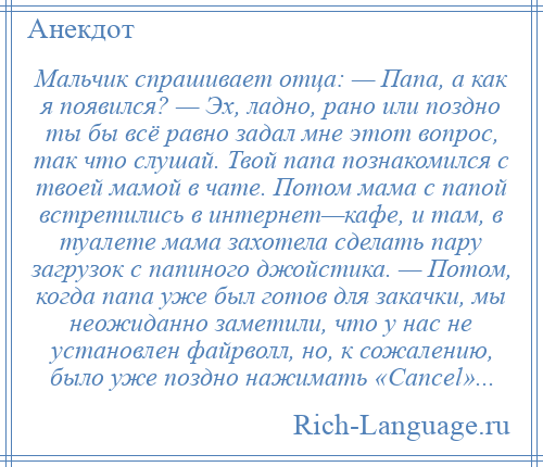 
    Мальчик спрашивает отца: — Папа, а как я появился? — Эх, ладно, рано или поздно ты бы всё равно задал мне этот вопрос, так что слушай. Твой папа познакомился с твоей мамой в чате. Потом мама с папой встретились в интернет—кафе, и там, в туалете мама захотела сделать пару загрузок с папиного джойстика. — Потом, когда папа уже был готов для закачки, мы неожиданно заметили, что у нас не установлен файрволл, но, к сожалению, было уже поздно нажимать «Саnсеl»...