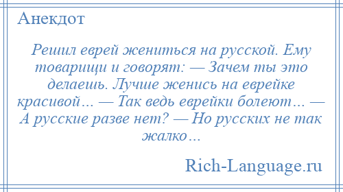 
    Решил еврей жениться на русской. Ему товарищи и говорят: — Зачем ты это делаешь. Лучше женись на еврейке красивой… — Так ведь еврейки болеют… — А русские разве нет? — Но русских не так жалко…