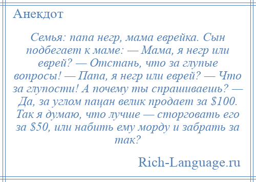 
    Семья: папа негр, мама еврейка. Сын подбегает к маме: — Мама, я негр или еврей? — Отстань, что за глупые вопросы! — Папа, я негр или еврей? — Что за глупости! А почему ты спрашиваешь? — Да, за углом пацан велик продает за $100. Так я думаю, что лучше — сторговать его за $50, или набить ему морду и забрать за так?