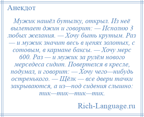 
    Мужик нашёл бутылку, открыл. Из неё вылетает джин и говорит: — Исполню 3 любых желания. — Хочу быть крутым. Раз — и мужик значит весь в цепях золотых, с сотовым, в кармане баксы. — Хочу мерс 600. Раз — и мужик за рулём нового мерседеса сидит. Повертелся в кресле, подумал, и говорит: — Хочу чего—нибудь остренького. — Щёлк — все двери тачки закрываются, а из—под сидения слышно: тик—тик—тик—тик.