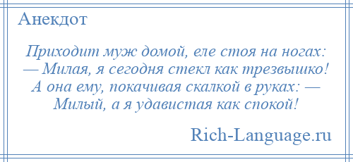 
    Приходит муж домой, еле стоя на ногах: — Милая, я сегодня стекл как трезвышко! А она ему, покачивая скалкой в руках: — Милый, а я удавистая как спокой!