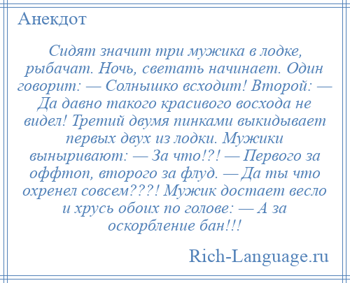 
    Сидят значит три мужика в лодке, рыбачат. Ночь, светать начинает. Один говорит: — Солнышко всходит! Второй: — Да давно такого красивого восхода не видел! Третий двумя пинками выкидывает первых двух из лодки. Мужики выныривают: — За что!?! — Первого за оффтоп, второго за флуд. — Да ты что охренел совсем???! Мужик достает весло и хрусь обоих по голове: — А за оскорбление бан!!!