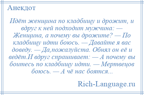 
    Идёт женщина по кладбищу и дрожит, и вдруг к ней подходит мужчина: — Женщина, а почему вы дрожите? — По кладбищу идти боюсь. — Давайте я вас доведу. — Да,пожалуйста. Обнял он её и ведёт.И вдруг спрашивает: — А почему вы боитесь по кладбищу идти. — Мертвецов боюсь. — А чё нас боятся...