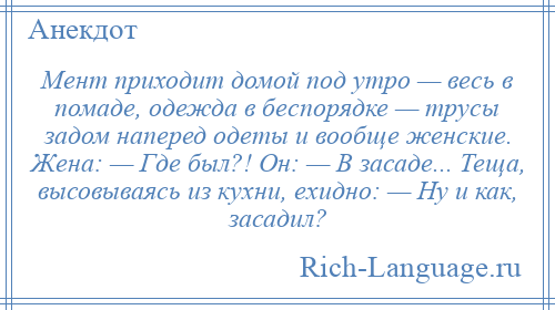 
    Мент приходит домой под утро — весь в помаде, одежда в беспорядке — трусы задом наперед одеты и вообще женские. Жена: — Где был?! Он: — В засаде... Теща, высовываясь из кухни, ехидно: — Ну и как, засадил?