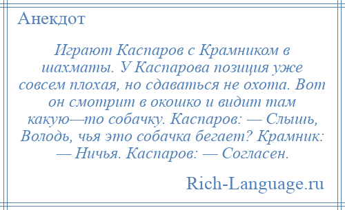 
    Играют Каспаров с Крамником в шахматы. У Каспарова позиция уже совсем плохая, но сдаваться не охота. Вот он смотрит в окошко и видит там какую—то собачку. Каспаров: — Слышь, Володь, чья это собачка бегает? Крамник: — Ничья. Каспаров: — Согласен.