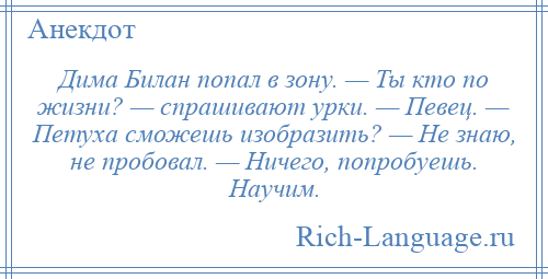 
    Дима Билан попал в зону. — Ты кто по жизни? — спрашивают урки. — Певец. — Петуха сможешь изобразить? — Не знаю, не пробовал. — Ничего, попробуешь. Научим.