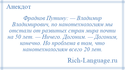 
    Фрадков Путину: — Владимир Владимирович, по нанотехнологиям мы отстали от развитых стран мира почти на 50 лет. — Ничего. Догоним. — Догоним, конечно. Но проблема в том, что нанотехнологиям всего 20 лет.