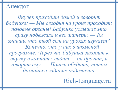 
    Внучек приходит домой и говорит бабушке: — Мы сегодня на уроке проходили половые органы! Бабушка услышав это сразу побежала к его матери: — Ты знаешь, что твой сын на уроках изучает? — Конечно, это у них в школьной программе. Через час бабушка заходит к внучку в комнату, видит — он дрочит, и говорит ему: — Пошли обедать, потом домашнее задание доделаешь.