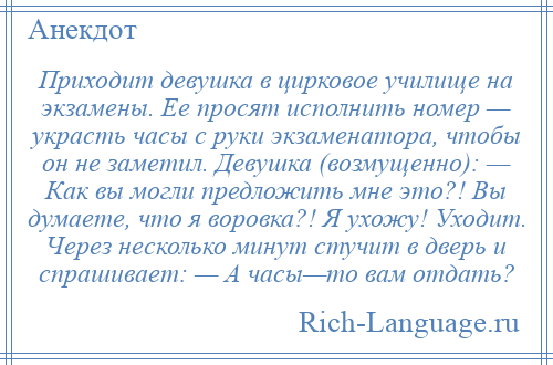 
    Приходит девушка в цирковое училище на экзамены. Ее просят исполнить номер — украсть часы с руки экзаменатора, чтобы он не заметил. Девушка (возмущенно): — Как вы могли предложить мне это?! Вы думаете, что я воровка?! Я ухожу! Уходит. Через несколько минут стучит в дверь и спрашивает: — А часы—то вам отдать?