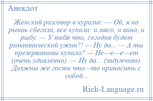 
    Женский разговор в курилке: — Ой, я на рынок сбегала, все купила: и мясо, и вино, и рыбу. — У тебя что, сегодня будет романтический ужин?! — Ну да... — А ты презервативы купила? — Не—е—е—ет (очень удивленно). — Ну да... (задумчиво). Должны же гости что—то приносить с собой...