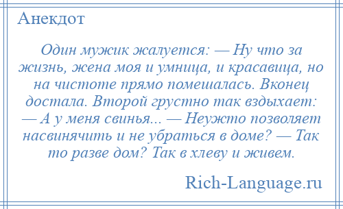 
    Один мужик жалуется: — Ну что за жизнь, жена моя и умница, и красавица, но на чистоте прямо помешалась. Вконец достала. Второй грустно так вздыхает: — А у меня свинья... — Неужто позволяет насвинячить и не убраться в доме? — Так то разве дом? Так в хлеву и живем.