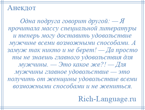 
    Одна подруга говорит другой: — Я прочитала массу специальной литературы и теперь могу доставить удовольствие мужчине всеми возможными способами. А замуж так никто и не берет! — Да просто ты не знаешь главного удовольствия для мужчины. — Это какое же?! — Для мужчины главное удовольствие — это получить от женщины удовольствие всеми возможными способами и не жениться.