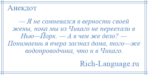 
    — Я не сомневался в верности своей жены, пока мы из Чикаго не переехали в Нью—Йорк. — А в чем же дело? — Понимаешь я вчера застал дома, того—же водопроводчика, что и в Чикаго.