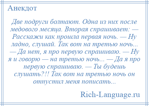 
    Две подруги болтают. Одна из них после медового месяца. Вторая спрашивает: — Расскажи как прошла первая ночь. — Ну ладно, слушай. Так вот на третью ночь... — Да нет, я про первую спрашиваю. — Ну я и говорю — на третью ночь... — Да я про первую спрашиваю. — Ты будешь слушать?!! Так вот на третью ночь он отпустил меня пописать...