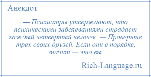 
    — Психиатры утверждают, что психическими заболеваниями страдает каждый четвертый человек. — Проверьте трех своих друзей. Если они в порядке, значит — это вы.