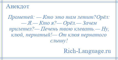 
    Прометей: — Кто это там летит?Орёл: — Я.— Кто я?— Орёл.— Зачем прилетел?— Печень твою клевать.— Ну, клюй, пернатый!— От клюя пернатого слышу!