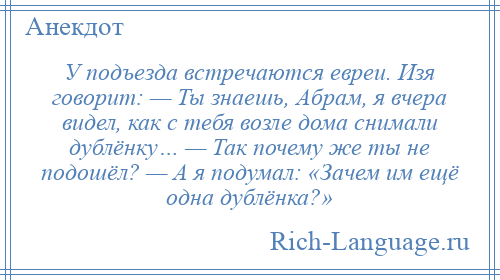 
    У подъезда встречаются евреи. Изя говорит: — Ты знаешь, Абрам, я вчера видел, как с тебя возле дома снимали дублёнку… — Так почему же ты не подошёл? — А я подумал: «Зачем им ещё одна дублёнка?»