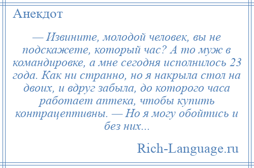 
    — Извините, молодой человек, вы не подскажете, который час? А то муж в командировке, а мне сегодня исполнилось 23 года. Как ни странно, но я накрыла стол на двоих, и вдруг забыла, до которого часа работает аптека, чтобы купить контрацептивны. — Но я могу обойтись и без них...