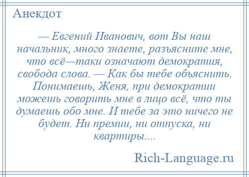 
    — Евгений Иванович, вот Вы наш начальник, много знаете, разъясните мне, что всё—таки означают демократия, свобода слова. — Как бы тебе объяснить. Понимаешь, Женя, при демократии можешь говорить мне в лицо всё, что ты думаешь обо мне. И тебе за это ничего не будет. Ни премии, ни отпуска, ни квартиры....