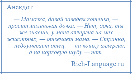 
    — Мамочка, давай заведем котенка, — просит маленькая дочка. — Нет, доча, ты же знаешь, у меня аллергия на мех животных, — отвечает мама. — Странно, — недоумевает отец, — на кошку аллергия, а на норковую шубу — нет.