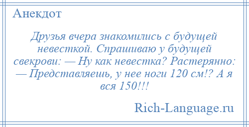 
    Друзья вчера знакомились с будущей невесткой. Спрашиваю у будущей свекрови: — Ну как невестка? Растерянно: — Представляешь, у нее ноги 120 см!? А я вся 150!!!