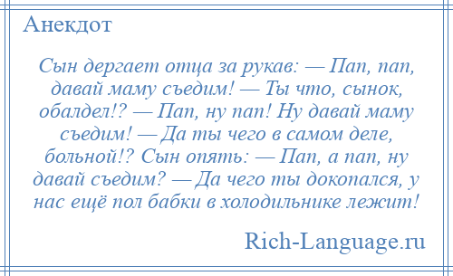 
    Сын дергает отца за рукав: — Пап, пап, давай маму съедим! — Ты что, сынок, обалдел!? — Пап, ну пап! Ну давай маму съедим! — Да ты чего в самом деле, больной!? Сын опять: — Пап, а пап, ну давай съедим? — Да чего ты докопался, у нас ещё пол бабки в холодильнике лежит!