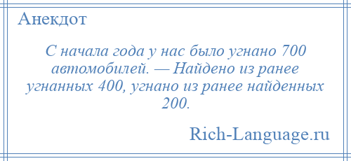 
    С начала года у нас было угнано 700 автомобилей. — Найдено из ранее угнанных 400, угнано из ранее найденных 200.