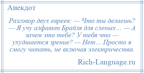 
    Разговор двух евреев: — Что ты делаешь? — Я учу алфавит Брайля для слепых… — А зачем это тебе? У тебя что — ухудшается зрение? — Нет… Просто я смогу читать, не включая электричества.